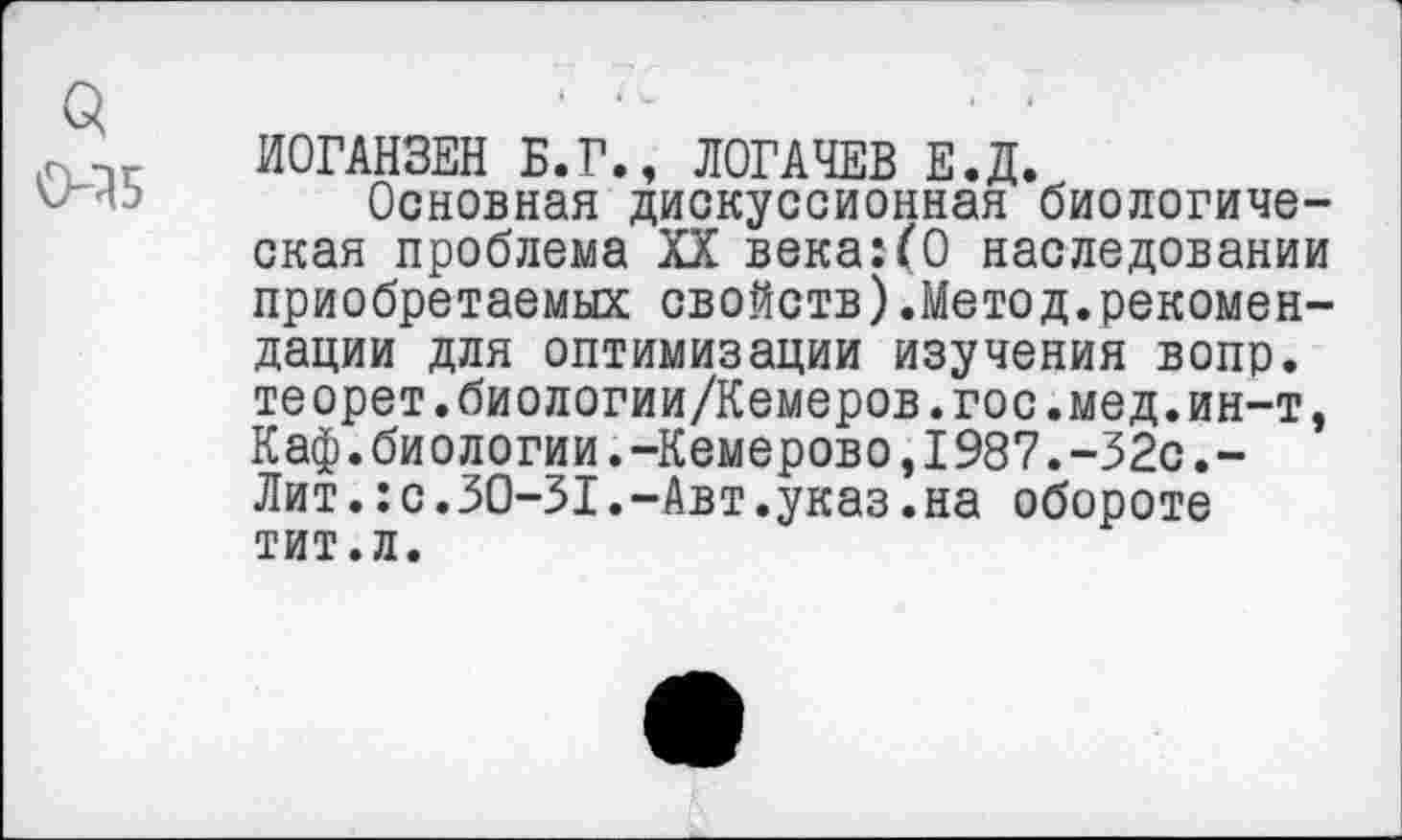 ﻿3 0-35
ИОГАНЗЕН Б.Г., ЛОГАЧЕВ Е.Д.
Основная дискуссионная биологическая проблема XX века:(О наследовании приобретаемых свойств).Метод.рекомендации для оптимизации изучения вопр. теорет.биологии/Кемеров.гос.мед.ин-т, Каф.биологии.-Кемерово,1987.-32с.-Лит.:с.30-31.-Авт.указ.на обороте тит.л.